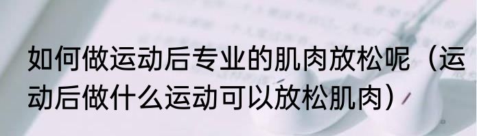 如何做运动后专业的肌肉放松呢（运动后做什么运动可以放松肌肉）
