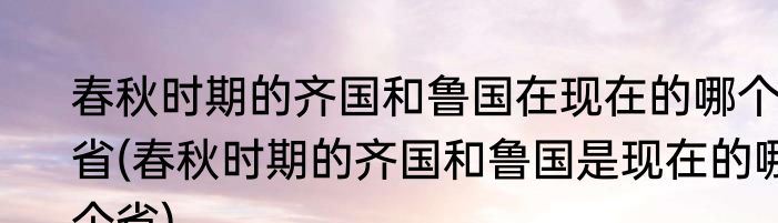 春秋时期的齐国和鲁国在现在的哪个省(春秋时期的齐国和鲁国是现在的哪个省)