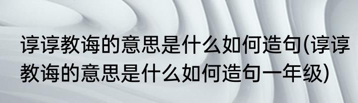 谆谆教诲的意思是什么如何造句(谆谆教诲的意思是什么如何造句一年级)