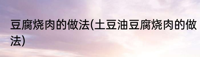豆腐烧肉的做法(土豆油豆腐烧肉的做法)