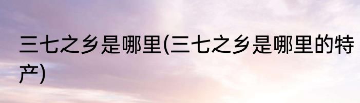 三七之乡是哪里(三七之乡是哪里的特产)