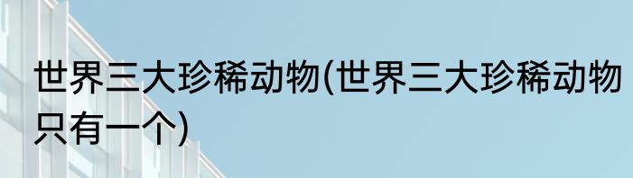 世界三大珍稀动物(世界三大珍稀动物只有一个)