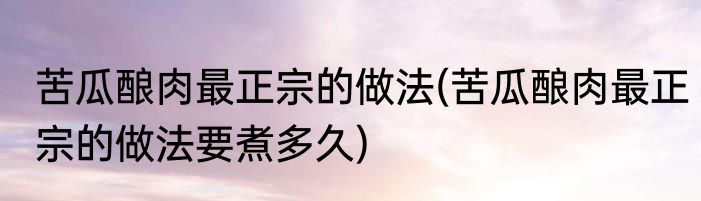 苦瓜酿肉最正宗的做法(苦瓜酿肉最正宗的做法要煮多久)