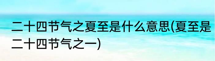 二十四节气之夏至是什么意思(夏至是二十四节气之一)