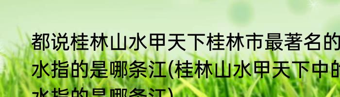 都说桂林山水甲天下桂林市最著名的水指的是哪条江(桂林山水甲天下中的水指的是哪条江)