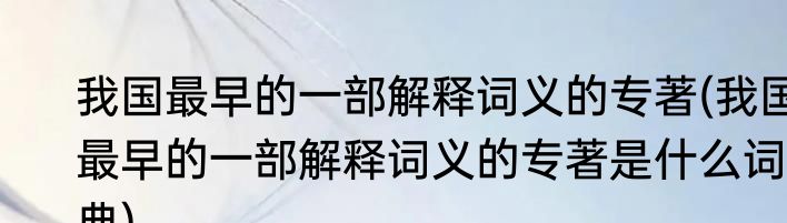 我国最早的一部解释词义的专著(我国最早的一部解释词义的专著是什么词典)