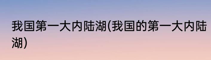 我国第一大内陆湖(我国的第一大内陆湖)