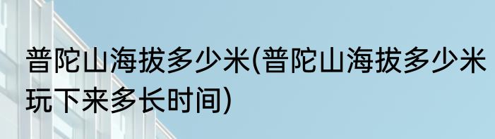 普陀山海拔多少米(普陀山海拔多少米玩下来多长时间)