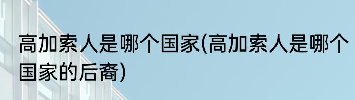 高加索人是哪个国家(高加索人是哪个国家的后裔)