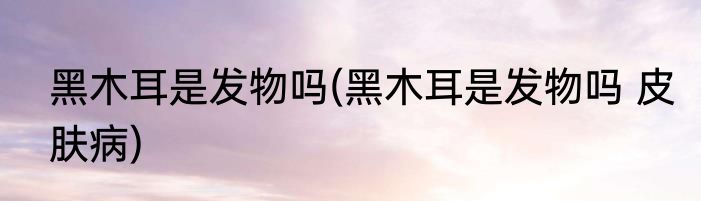 黑木耳是发物吗(黑木耳是发物吗 皮肤病)