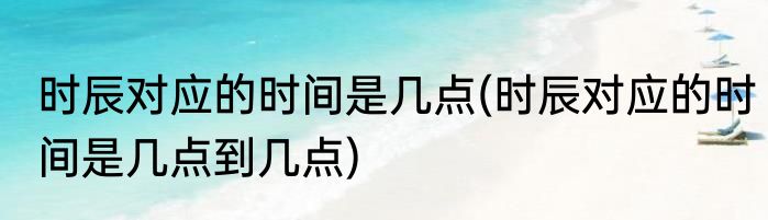 时辰对应的时间是几点(时辰对应的时间是几点到几点)