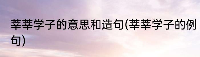 莘莘学子的意思和造句(莘莘学子的例句)