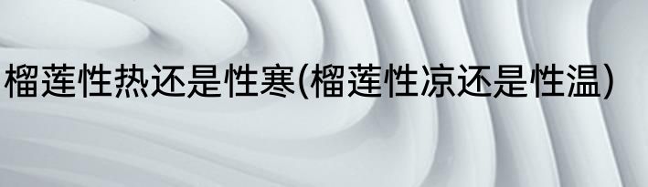 榴莲性热还是性寒(榴莲性凉还是性温)