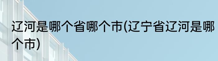 辽河是哪个省哪个市(辽宁省辽河是哪个市)