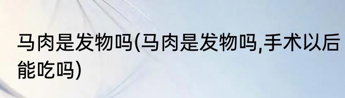 马肉是发物吗(马肉是发物吗,手术以后能吃吗)
