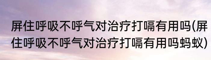 屏住呼吸不呼气对治疗打嗝有用吗(屏住呼吸不呼气对治疗打嗝有用吗蚂蚁)