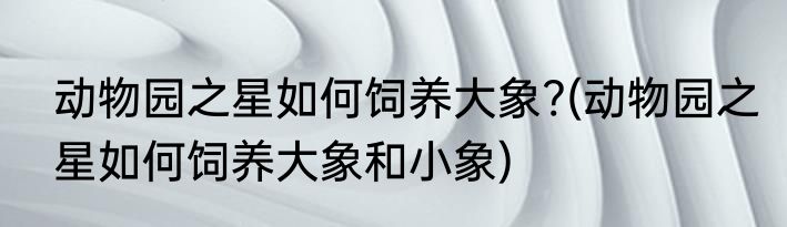 动物园之星如何饲养大象?(动物园之星如何饲养大象和小象)