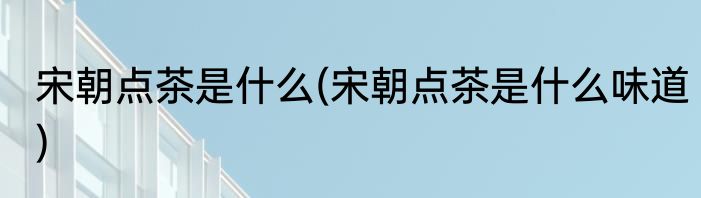 宋朝点茶是什么(宋朝点茶是什么味道)