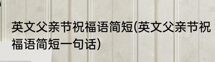 英文父亲节祝福语简短(英文父亲节祝福语简短一句话)