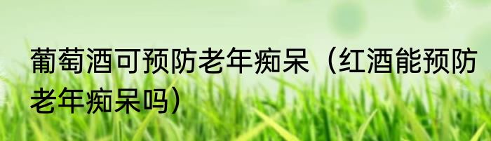 葡萄酒可预防老年痴呆（红酒能预防老年痴呆吗）