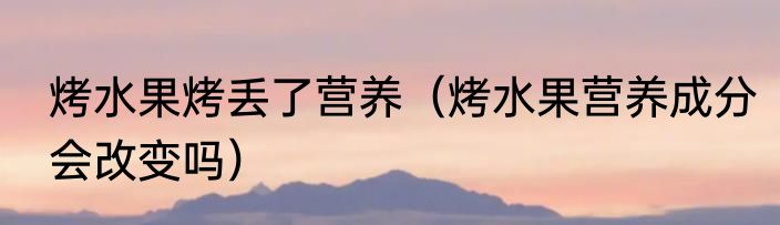 烤水果烤丢了营养（烤水果营养成分会改变吗）