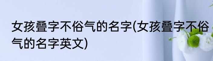 女孩叠字不俗气的名字(女孩叠字不俗气的名字英文)