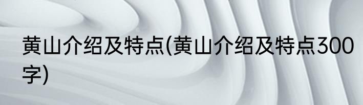黄山介绍及特点(黄山介绍及特点300字)