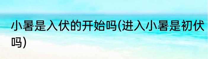 小暑是入伏的开始吗(进入小暑是初伏吗)