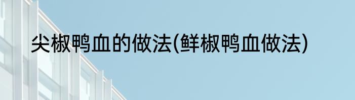 尖椒鸭血的做法(鲜椒鸭血做法)