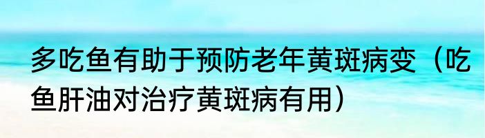 多吃鱼有助于预防老年黄斑病变（吃鱼肝油对治疗黄斑病有用）