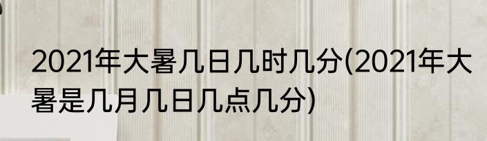 2021年大暑几日几时几分(2021年大暑是几月几日几点几分)