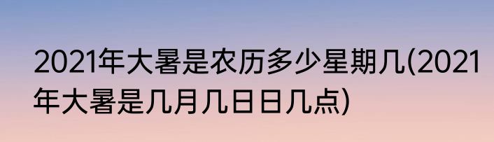 2021年大暑是农历多少星期几(2021年大暑是几月几日日几点)