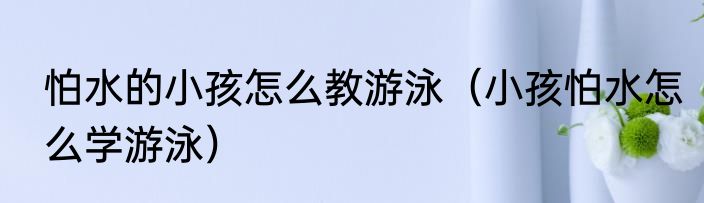 怕水的小孩怎么教游泳（小孩怕水怎么学游泳）