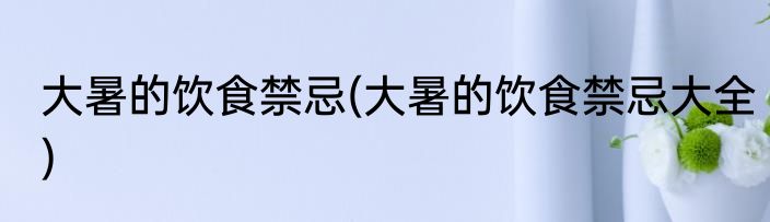 大暑的饮食禁忌(大暑的饮食禁忌大全)