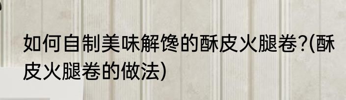 如何自制美味解馋的酥皮火腿卷?(酥皮火腿卷的做法)