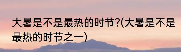 大暑是不是最热的时节?(大暑是不是最热的时节之一)