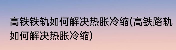 高铁铁轨如何解决热胀冷缩(高铁路轨如何解决热胀冷缩)