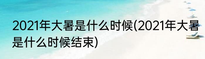 2021年大暑是什么时候(2021年大暑是什么时候结束)