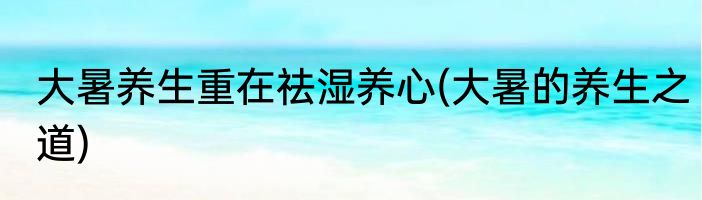 大暑养生重在祛湿养心(大暑的养生之道)