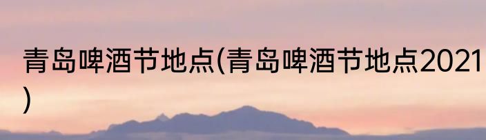 青岛啤酒节地点(青岛啤酒节地点2021)