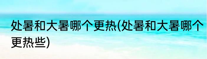处暑和大暑哪个更热(处暑和大暑哪个更热些)