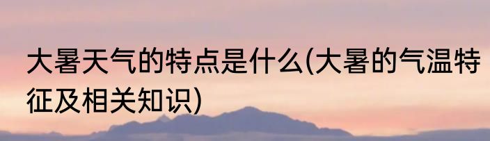 大暑天气的特点是什么(大暑的气温特征及相关知识)