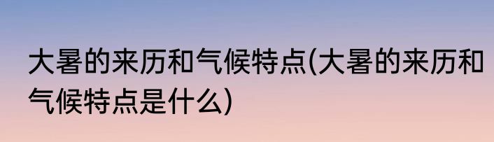 大暑的来历和气候特点(大暑的来历和气候特点是什么)