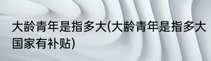 大龄青年是指多大(大龄青年是指多大国家有补贴)