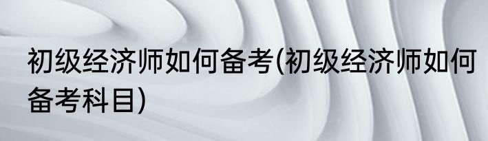 初级经济师如何备考(初级经济师如何备考科目)