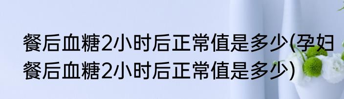 餐后血糖2小时后正常值是多少(孕妇餐后血糖2小时后正常值是多少)