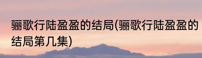 骊歌行陆盈盈的结局(骊歌行陆盈盈的结局第几集)