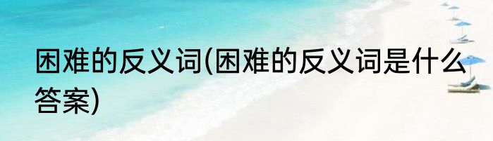 困难的反义词(困难的反义词是什么 答案)