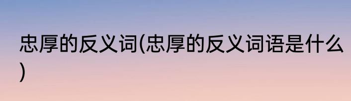忠厚的反义词(忠厚的反义词语是什么)