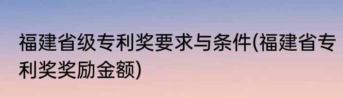 福建省级专利奖要求与条件(福建省专利奖奖励金额)